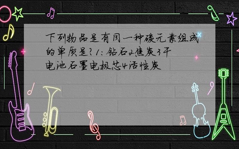 下列物品是有同一种碳元素组成的单质是?1:钻石2焦炭3干电池石墨电极芯4活性炭