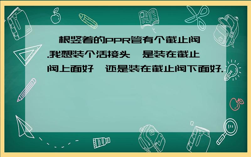 一根竖着的PPR管有个截止阀.我想装个活接头,是装在截止阀上面好,还是装在截止阀下面好.