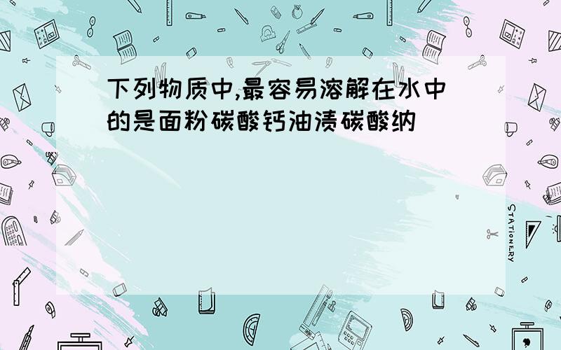 下列物质中,最容易溶解在水中的是面粉碳酸钙油渍碳酸纳