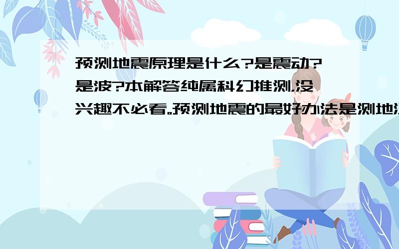 预测地震原理是什么?是震动?是波?本解答纯属科幻推测，没兴趣不必看。预测地震的最好办法是测地温。因为波从震来，震从热来，热从动来，动即地壳运动。地壳运动产生热量，当热量几