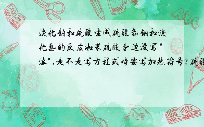 溴化钠和硫酸生成硫酸氢钠和溴化氢的反应如果硫酸旁边没写“浓”,是不是写方程式时要写加热符号?硫酸旁边写了“浓”,写方程式时不需要加热符号?对不起,如果您不太确定,还是别回答了,