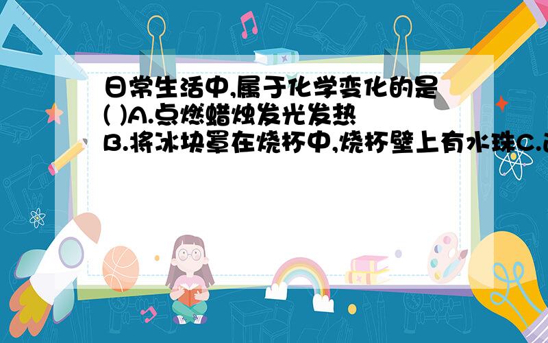 日常生活中,属于化学变化的是( )A.点燃蜡烛发光发热 B.将冰块罩在烧杯中,烧杯壁上有水珠C.通电时灯泡发光 D.在蜡烛火焰上方罩一烧杯,烧杯内壁上有水珠