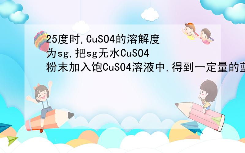 25度时,CuSO4的溶解度为sg,把sg无水CuSO4粉末加入饱CuSO4溶液中,得到一定量的蓝色晶体,若将此蓝色晶体溶解成饱和溶液,还需加入水的质量是100g 请将过程写出来，