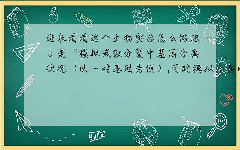 进来看看这个生物实验怎么做题目是“模拟减数分裂中基因分离状况（以一对基因为例）,同时模拟分离比”.实验是要用道具的.这个实验和“性状分离比的模拟”有类似处.还要写实验报告呢