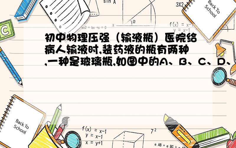 初中物理压强（输液瓶）医院给病人输液时,装药液的瓶有两种,一种是玻璃瓶,如图中的A、B、C、D、所示,另一种是塑料软袋,如E所示（1）如果使用玻璃瓶输液,要让药液均匀滴下,再注入人体,