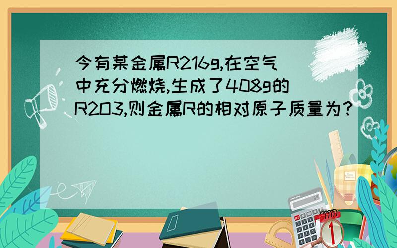 今有某金属R216g,在空气中充分燃烧,生成了408g的R2O3,则金属R的相对原子质量为?