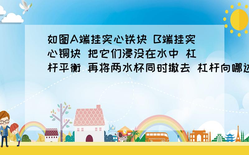 如图A端挂实心铁块 B端挂实心铜块 把它们浸没在水中 杠杆平衡 再将两水杯同时撤去 杠杆向哪边倾斜?