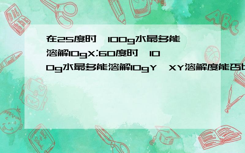 在25度时,100g水最多能溶解10gX;60度时,100g水最多能溶解10gY,XY溶解度能否比较?