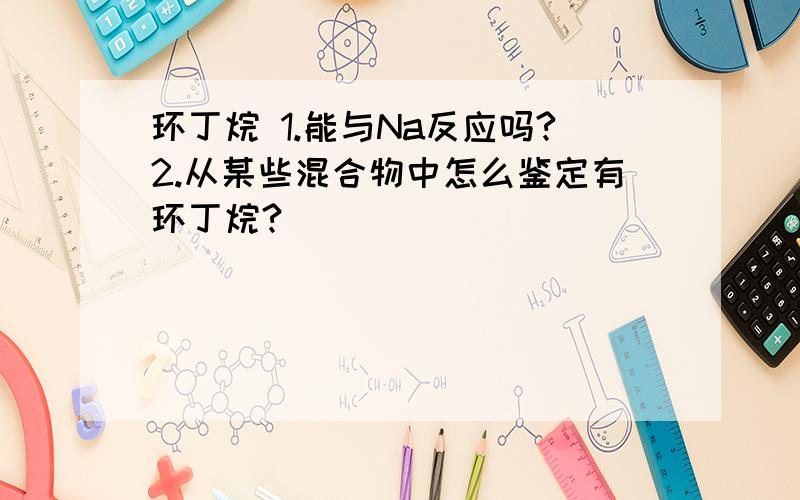 环丁烷 1.能与Na反应吗?2.从某些混合物中怎么鉴定有环丁烷?