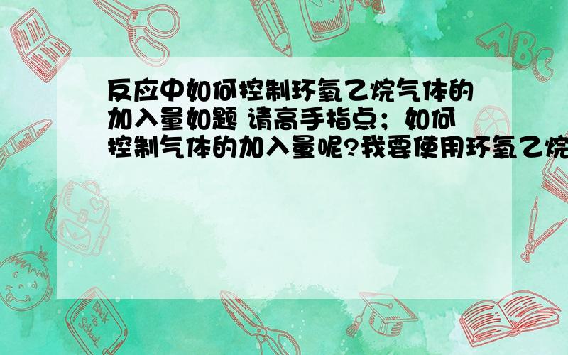 反应中如何控制环氧乙烷气体的加入量如题 请高手指点；如何控制气体的加入量呢?我要使用环氧乙烷进行反应,压力釜,约4个气压.环氧乙烷的沸点是10度左右,如果靠通入气体反应,达不到4个