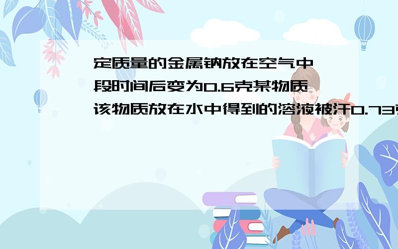 一定质量的金属钠放在空气中,一段时间后变为0.6克某物质,该物质放在水中得到的溶液被汗0.73克的盐酸中和计算0.6克某物质中各组分的质量