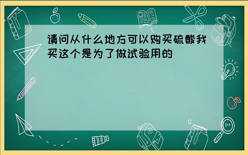 请问从什么地方可以购买硫酸我买这个是为了做试验用的