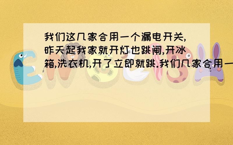 我们这几家合用一个漏电开关,昨天起我家就开灯也跳闸,开冰箱,洗衣机,开了立即就跳.我们几家合用一个漏电开关,就连开一个小小的灯泡就跳,我们家什么也不敢开了,就和其他就近的邻居单