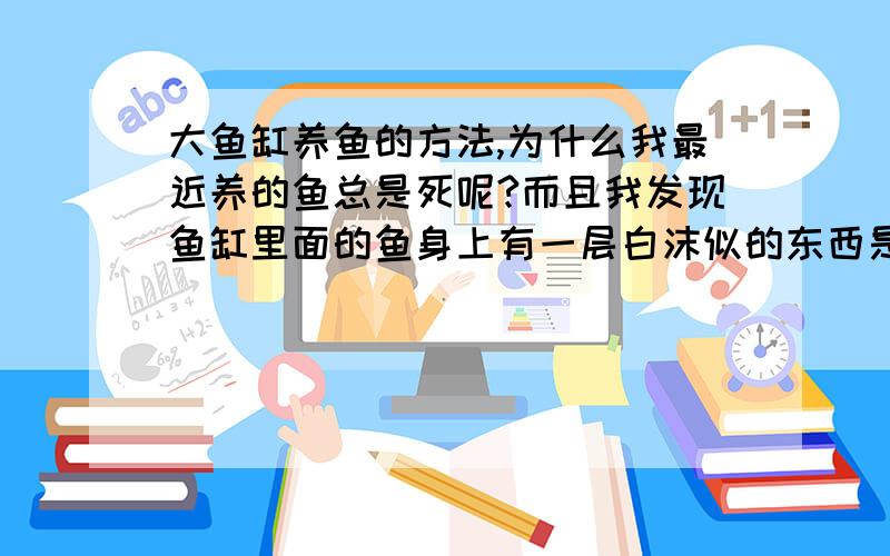 大鱼缸养鱼的方法,为什么我最近养的鱼总是死呢?而且我发现鱼缸里面的鱼身上有一层白沫似的东西是不是应该给鱼缸杀菌?请高手指点