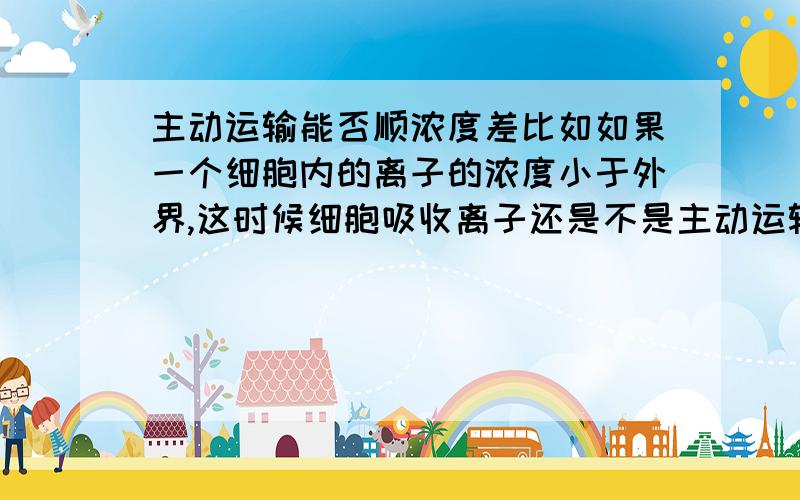 主动运输能否顺浓度差比如如果一个细胞内的离子的浓度小于外界,这时候细胞吸收离子还是不是主动运输.