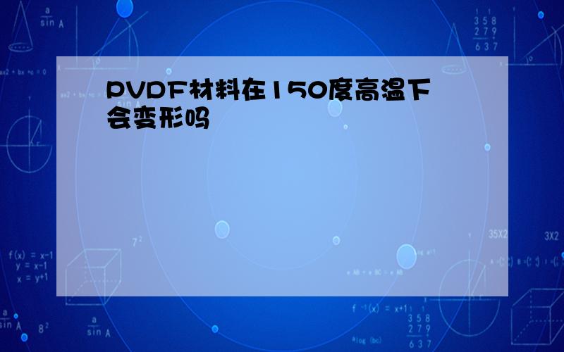 PVDF材料在150度高温下会变形吗