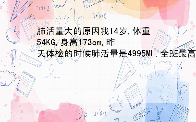 肺活量大的原因我14岁,体重54KG,身高173cm,昨天体检的时候肺活量是4995ML,全班最高.我平时也不经常锻炼,就是每星期五、六的晚上踢3、4小时的球（一共）.挺喜欢唱歌,不过也不经常唱,就是在学