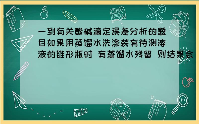 一到有关酸碱滴定误差分析的题目如果用蒸馏水洗涤装有待测溶液的锥形瓶时 有蒸馏水残留 则结果会____老实说是不影响 为什么啊 有蒸馏水残留不是会使待测液体的实际体积小于所记录的