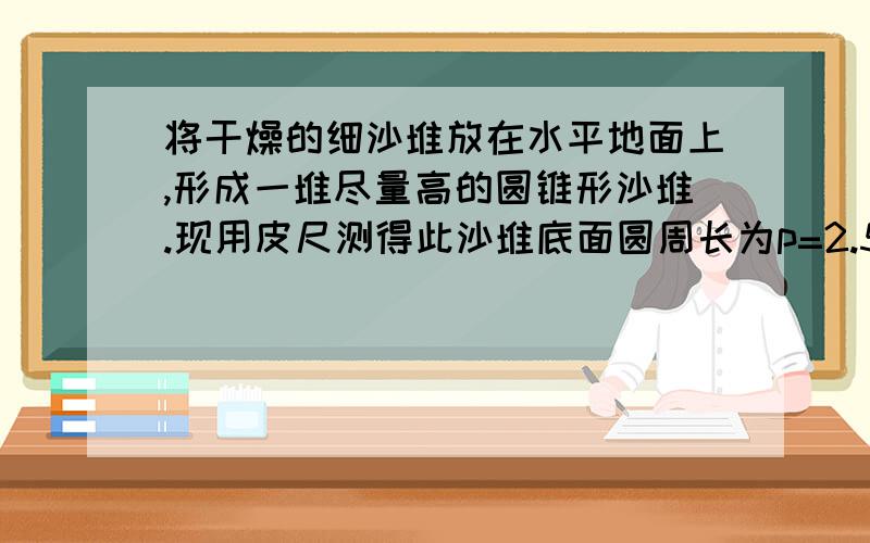 将干燥的细沙堆放在水平地面上,形成一堆尽量高的圆锥形沙堆.现用皮尺测得此沙堆底面圆周长为p=2.512m,底面圆周上任一点到锥形沙堆顶部距离L=0.500m,根据测量的数据可估算得到沙粒之间的