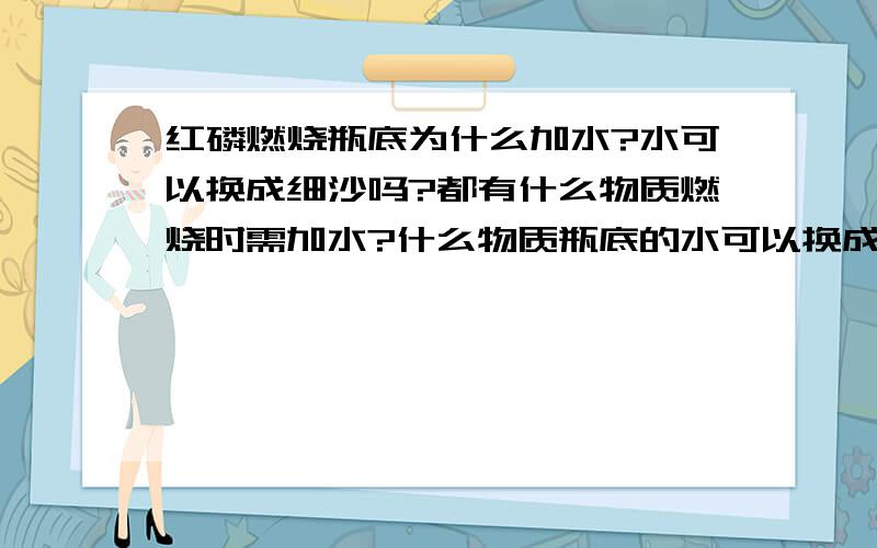 红磷燃烧瓶底为什么加水?水可以换成细沙吗?都有什么物质燃烧时需加水?什么物质瓶底的水可以换成细沙?