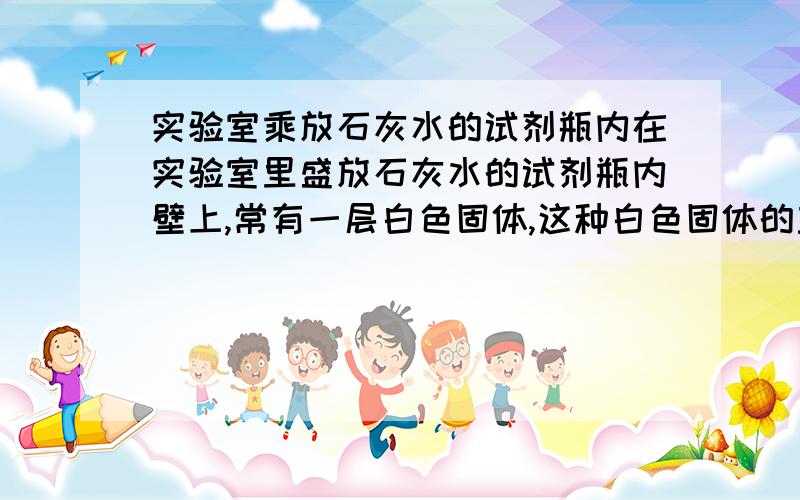 实验室乘放石灰水的试剂瓶内在实验室里盛放石灰水的试剂瓶内壁上,常有一层白色固体,这种白色固体的主要成分是 ,其形成的原因可用化学方程式表示为,若要洗去这层白膜,常用什么,该翻译