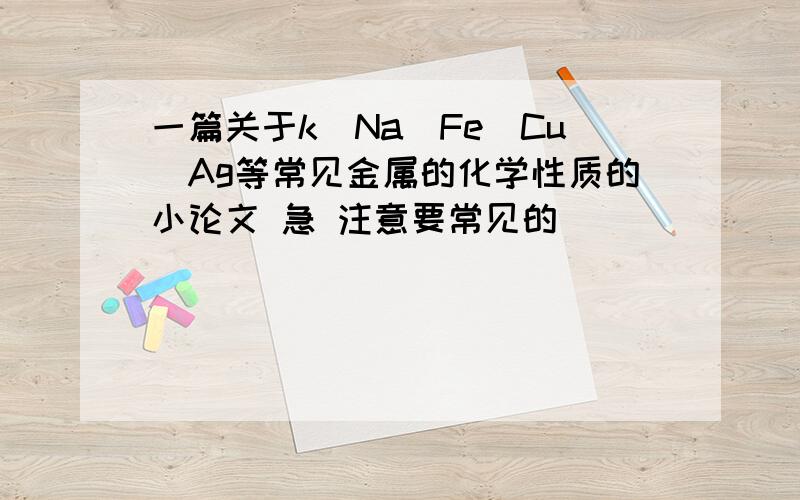 一篇关于k\Na\Fe\Cu\Ag等常见金属的化学性质的小论文 急 注意要常见的