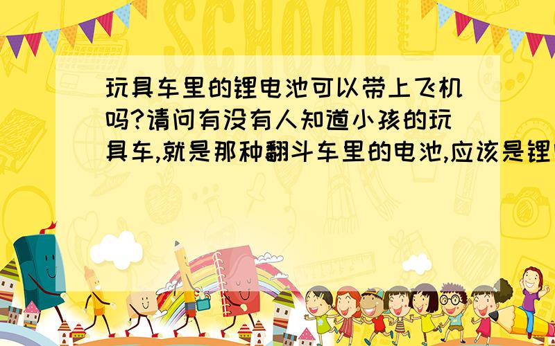 玩具车里的锂电池可以带上飞机吗?请问有没有人知道小孩的玩具车,就是那种翻斗车里的电池,应该是锂电池的.是否能带上飞机?