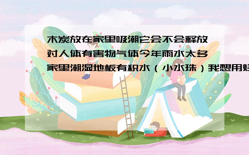 木炭放在家里吸潮它会不会释放对人体有害物气体今年雨水太多家里潮湿地板有积水（小水珠）我想用烧烤用的木炭来除湿不知道它是否对人体安全（家里有孕妇）会不会产生有害气体?