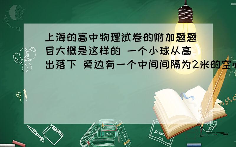 上海的高中物理试卷的附加题题目大概是这样的 一个小球从高出落下 旁边有一个中间间隔为2米的空心物体 它的速度为4m/s 小球做自由落体运动 问 小球要保证它恰好在两个石块的空心部分