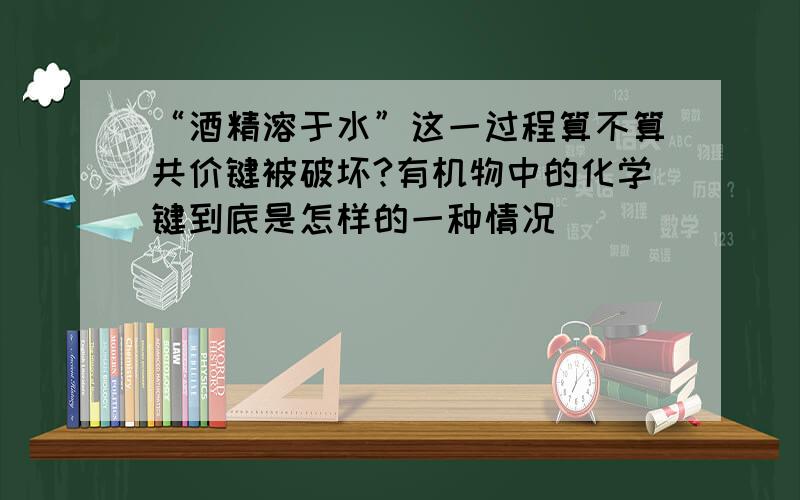 “酒精溶于水”这一过程算不算共价键被破坏?有机物中的化学键到底是怎样的一种情况