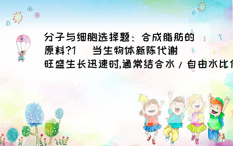 分子与细胞选择题：合成脂肪的原料?1） 当生物体新陈代谢旺盛生长迅速时,通常结合水/自由水比值会：A.升高B.降低C.不变化D.波动大E.波动小我选BD,答案只选了B.2） 哪一项与其他三项不属于