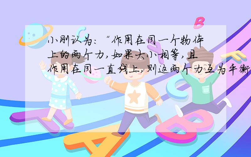 小刚认为：“作用在同一个物体上的两个力,如果大小相等,且作用在同一直线上,则这两个力互为平衡力”．小丽认为这种说法是不正确的．请你利用身边的物品,设计一个简易实验证明小刚的