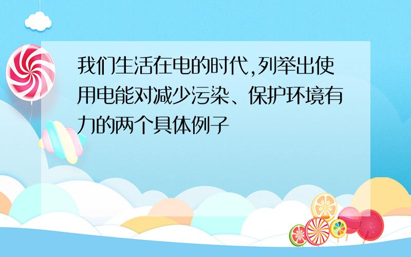 我们生活在电的时代,列举出使用电能对减少污染、保护环境有力的两个具体例子