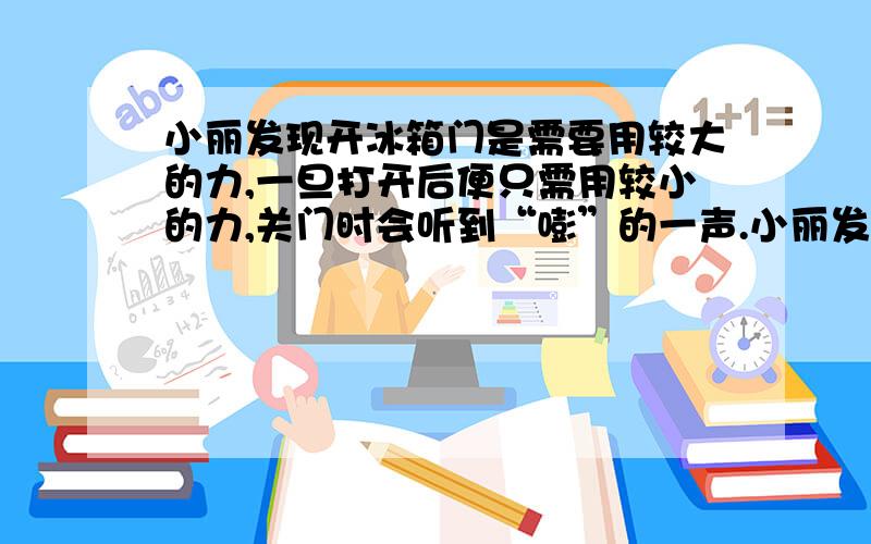 小丽发现开冰箱门是需要用较大的力,一旦打开后便只需用较小的力,关门时会听到“嘭”的一声.小丽发现开冰箱门是需要用较大的力,一旦打开后便只需用较小的力,关门时会听到“嘭”的一