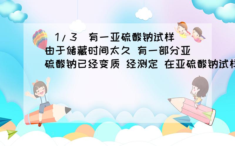 (1/3)有一亚硫酸钠试样 由于储藏时间太久 有一部分亚硫酸钠已经变质 经测定 在亚硫酸钠试样中还含有5.3...(1/3)有一亚硫酸钠试样 由于储藏时间太久 有一部分亚硫酸钠已经变质 经测定 在亚