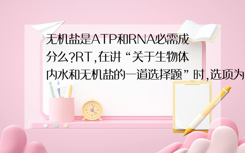 无机盐是ATP和RNA必需成分么?RT,在讲“关于生物体内水和无机盐的一道选择题”时,选项为：某些无机盐是组成ATP、RNA和纤维素的必需成分我们老师的解释是：纤维素只含C、H、O没有无机盐（