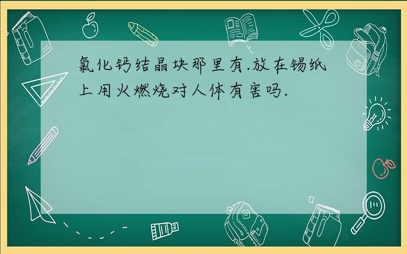 氯化钙结晶块那里有.放在锡纸上用火燃烧对人体有害吗.