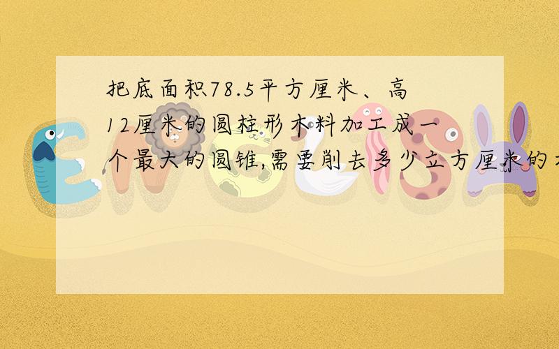 把底面积78.5平方厘米、高12厘米的圆柱形木料加工成一个最大的圆锥,需要削去多少立方厘米的木料?