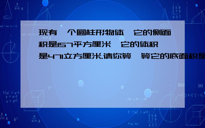 现有一个圆柱形物体,它的侧面积是157平方厘米,它的体积是471立方厘米.请你算一算它的底面积是多少?