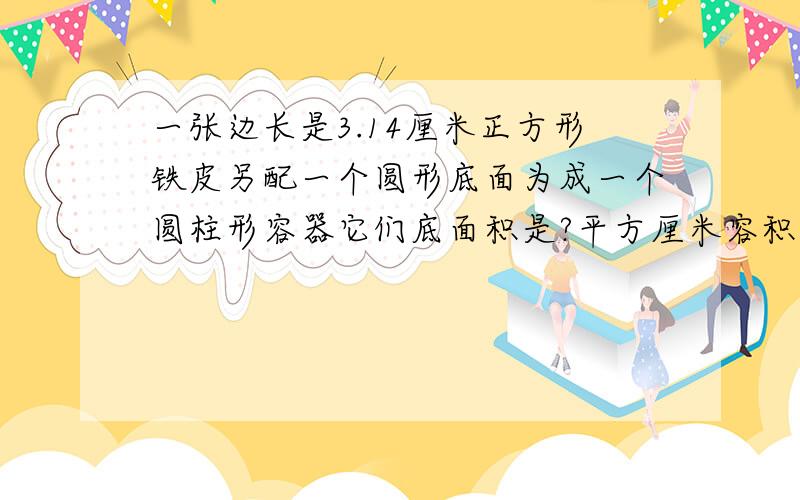 一张边长是3.14厘米正方形铁皮另配一个圆形底面为成一个圆柱形容器它们底面积是?平方厘米容积是?立方厘米