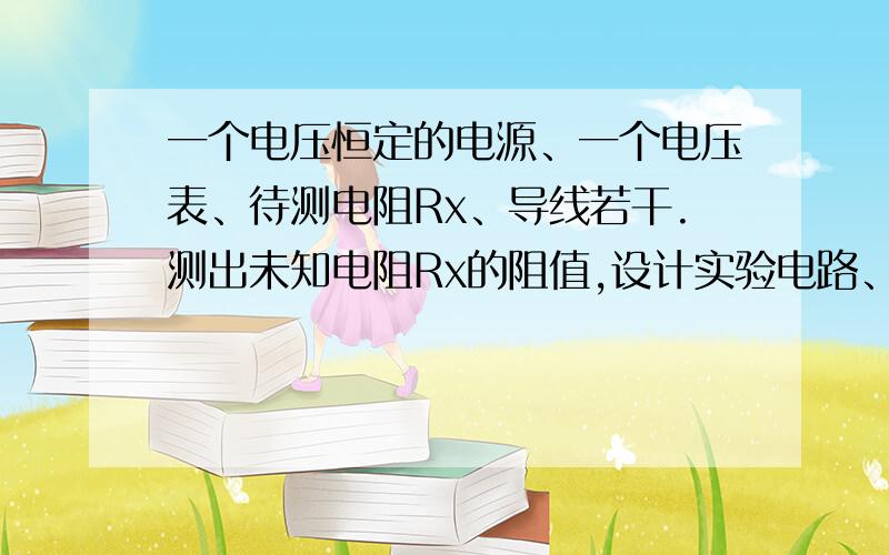 一个电压恒定的电源、一个电压表、待测电阻Rx、导线若干.测出未知电阻Rx的阻值,设计实验电路、测量方法级被测电阻Rx的表达式（用测出的物理量表达）1.一个定值电阻Ro（阻值已知）a.一