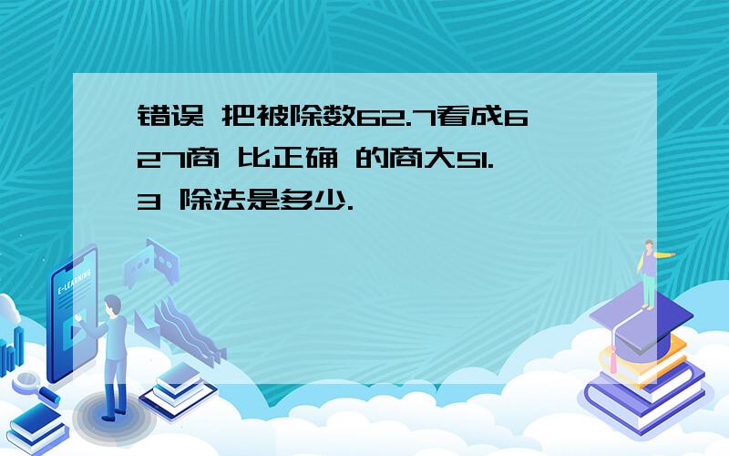 错误 把被除数62.7看成627商 比正确 的商大51.3 除法是多少.