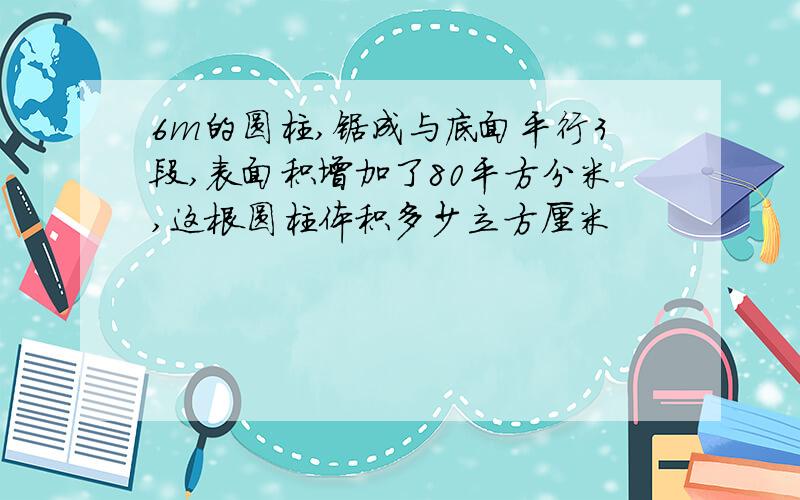 6m的圆柱,锯成与底面平行3段,表面积增加了80平方分米,这根圆柱体积多少立方厘米