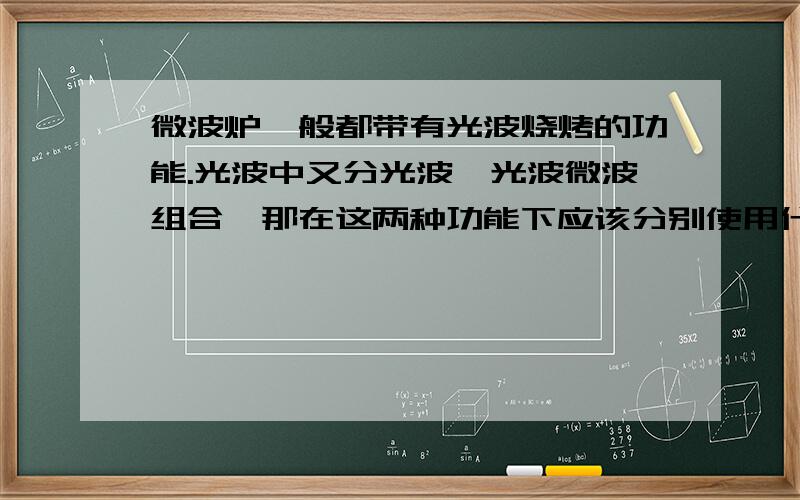 微波炉一般都带有光波烧烤的功能.光波中又分光波、光波微波组合,那在这两种功能下应该分别使用什么餐具单是微波的话,一般都是用陶瓷或是玻璃餐具,光波下应用哪种?意思就是说纯光波