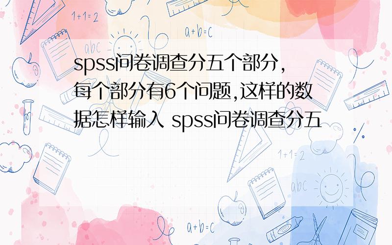 spss问卷调查分五个部分,每个部分有6个问题,这样的数据怎样输入 spss问卷调查分五