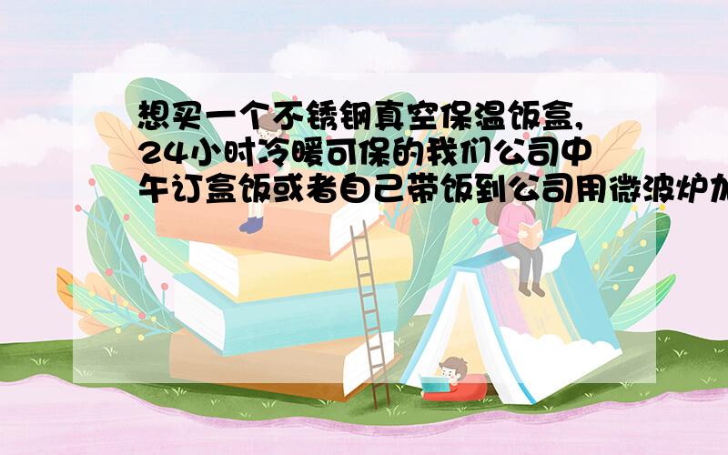 想买一个不锈钢真空保温饭盒,24小时冷暖可保的我们公司中午订盒饭或者自己带饭到公司用微波炉加热,盒饭太难吃,而我又不喜欢用微波加热的食品,现在想买一个保温饭盒,需要从晚上6、7点