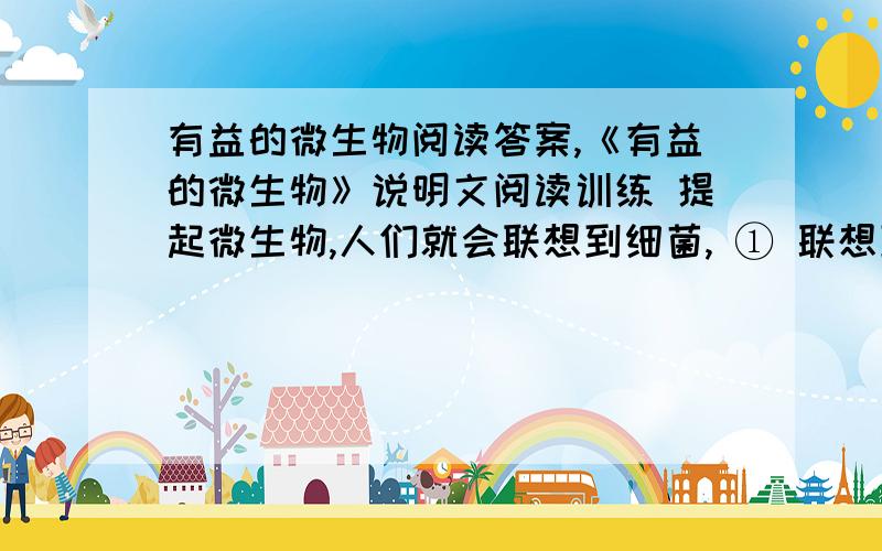 有益的微生物阅读答案,《有益的微生物》说明文阅读训练 提起微生物,人们就会联想到细菌, ① 联想到诸如霍乱、瘟疫、肺结核、痢疾、肠炎等传染病, ② 对它产生厌恶感.但是我们不应忘记