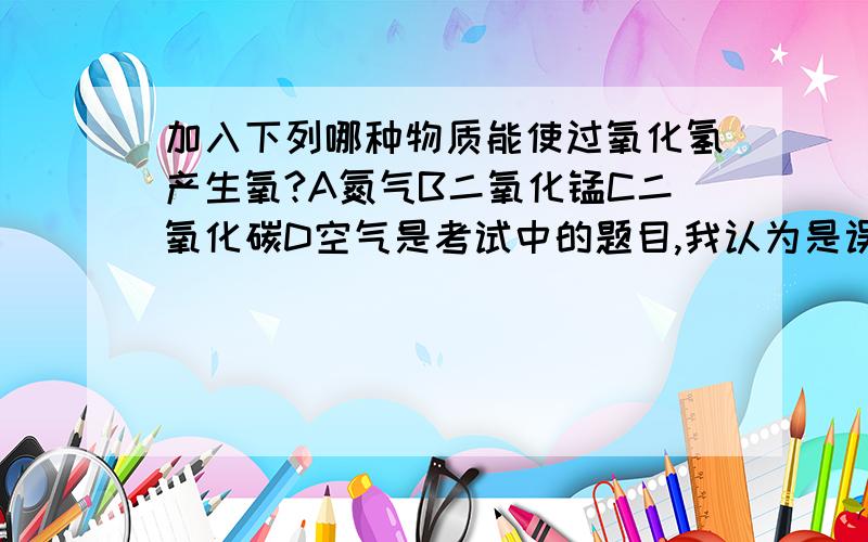 加入下列哪种物质能使过氧化氢产生氧?A氮气B二氧化锰C二氧化碳D空气是考试中的题目,我认为是误无解.因为二氧化锰在这只是起催化作用,跟产生氧气并无关联.可老师说是选B,想听听大家的