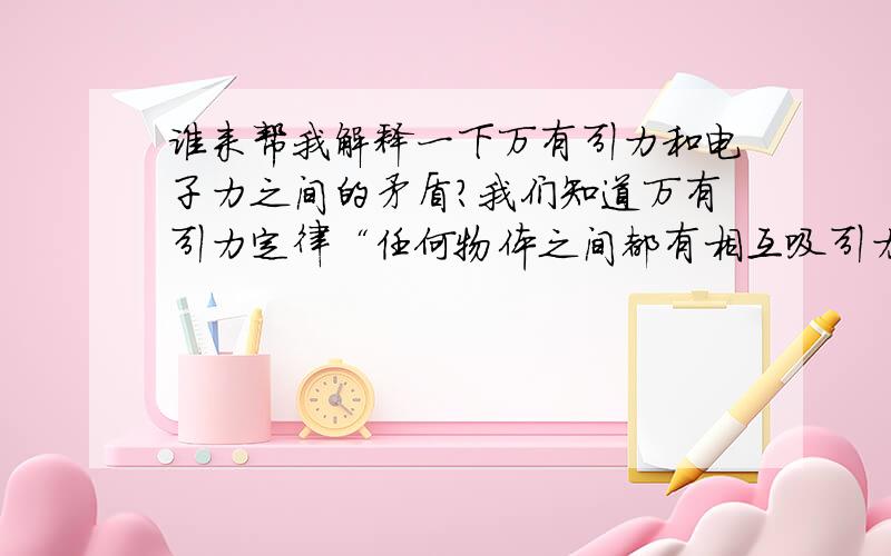 谁来帮我解释一下万有引力和电子力之间的矛盾?我们知道万有引力定律“任何物体之间都有相互吸引力,这个力的大小与各个物体的质量成正比例,而与它们之间的距离的平方成反比.”然而我