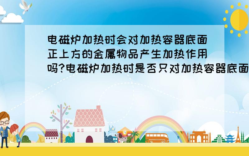 电磁炉加热时会对加热容器底面正上方的金属物品产生加热作用吗?电磁炉加热时是否只对加热容器底面产生加热作用吗?